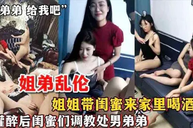 【强奸迷奸】姐弟乱伦姐姐带闺蜜来家里喝酒_灌醉后闺蜜们调教处男弟弟