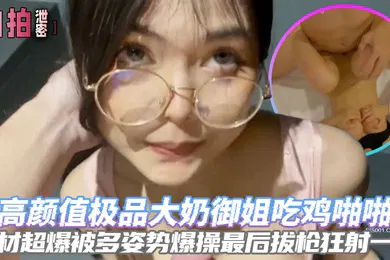 【自拍偷拍】自拍泄密高颜值极品大奶御姐吃鸡啪啪身材超爆被多姿势爆操最后拔枪狂射一脸
